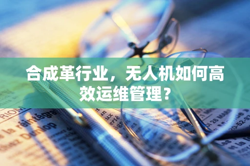 合成革行业，无人机如何高效运维管理？
