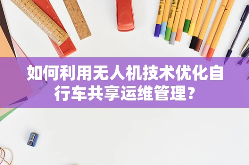 如何利用无人机技术优化自行车共享运维管理？
