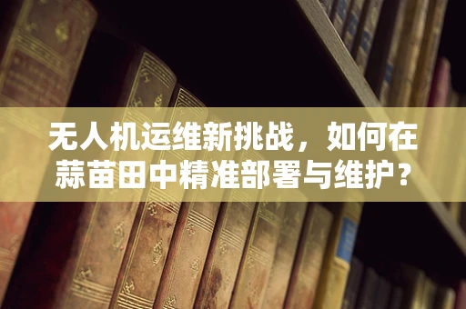 无人机运维新挑战，如何在蒜苗田中精准部署与维护？