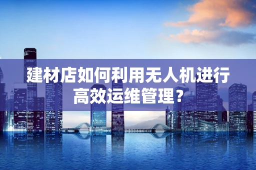 建材店如何利用无人机进行高效运维管理？