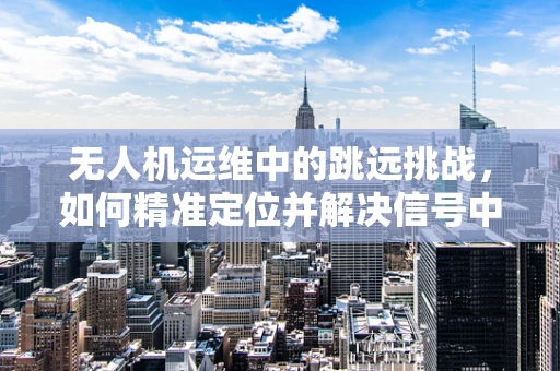 无人机运维中的跳远挑战，如何精准定位并解决信号中断问题？
