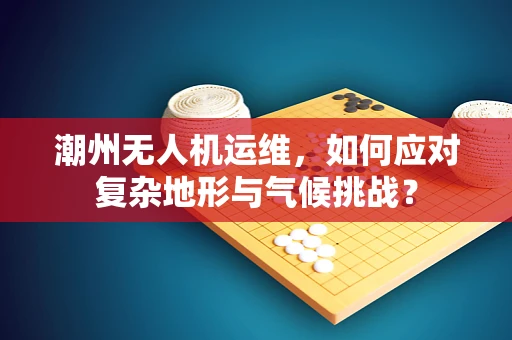 潮州无人机运维，如何应对复杂地形与气候挑战？