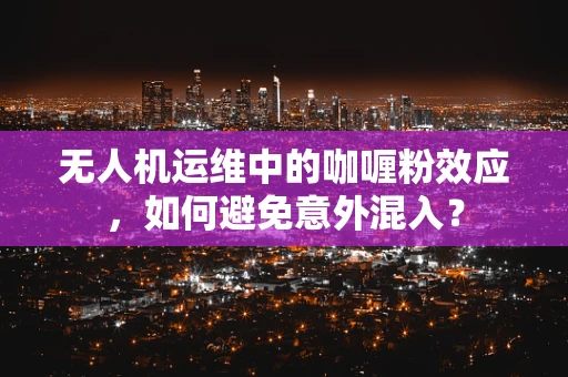 无人机运维中的咖喱粉效应，如何避免意外混入？