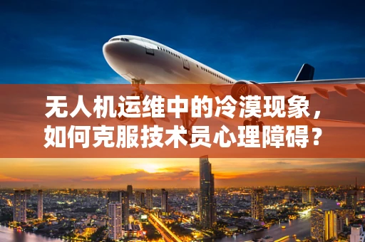 无人机运维中的冷漠现象，如何克服技术员心理障碍？