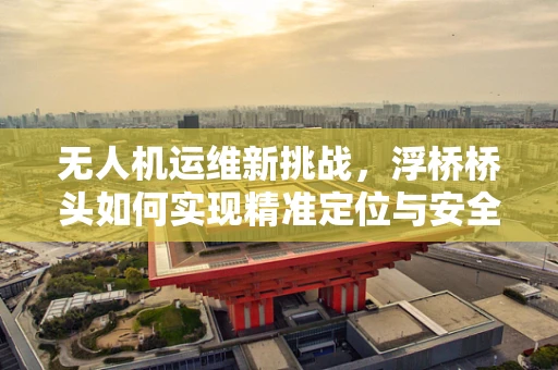 无人机运维新挑战，浮桥桥头如何实现精准定位与安全监控？