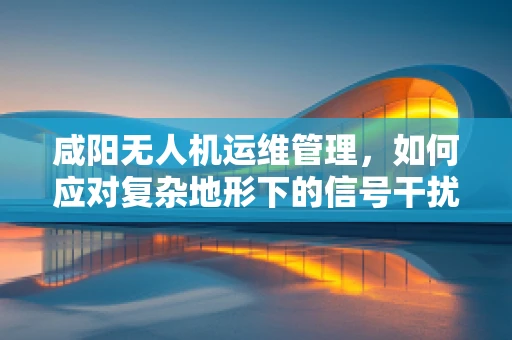咸阳无人机运维管理，如何应对复杂地形下的信号干扰？