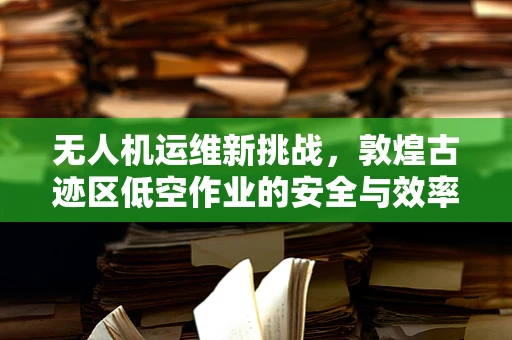 无人机运维新挑战，敦煌古迹区低空作业的安全与效率平衡