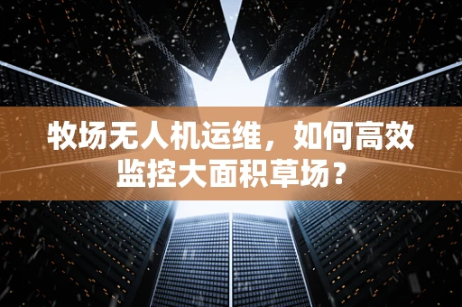 牧场无人机运维，如何高效监控大面积草场？