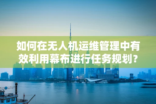 如何在无人机运维管理中有效利用幕布进行任务规划？