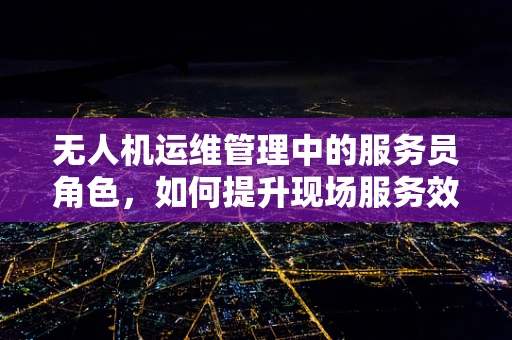 无人机运维管理中的服务员角色，如何提升现场服务效率？