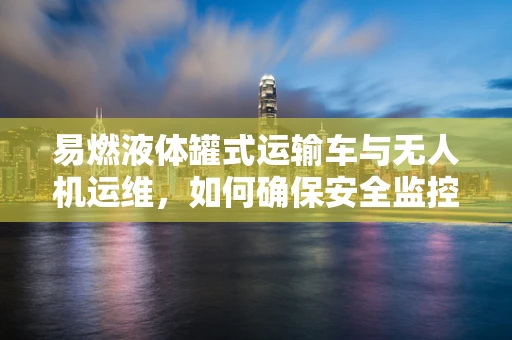 易燃液体罐式运输车与无人机运维，如何确保安全监控？