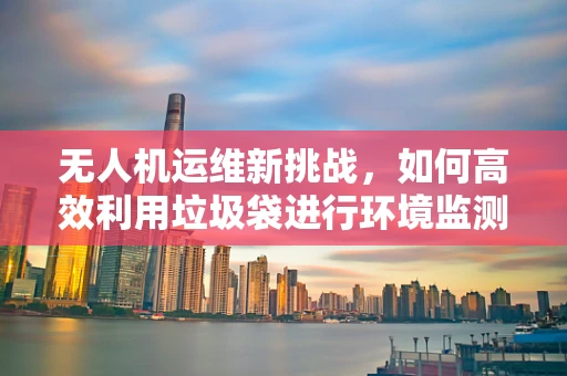 无人机运维新挑战，如何高效利用垃圾袋进行环境监测后的清理？