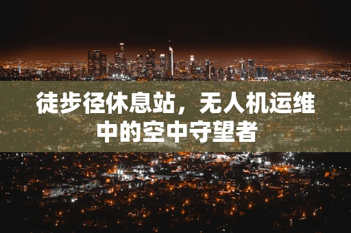 徒步径休息站，无人机运维中的空中守望者