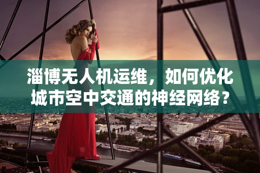 淄博无人机运维，如何优化城市空中交通的神经网络？