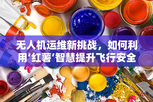 无人机运维新挑战，如何利用‘红薯’智慧提升飞行安全？