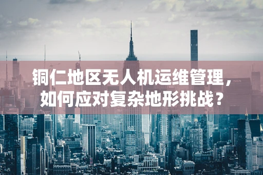 铜仁地区无人机运维管理，如何应对复杂地形挑战？