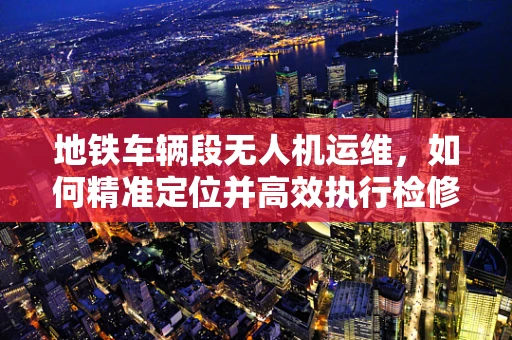 地铁车辆段无人机运维，如何精准定位并高效执行检修任务？