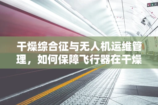 干燥综合征与无人机运维管理，如何保障飞行器在干燥环境下的稳定运行？