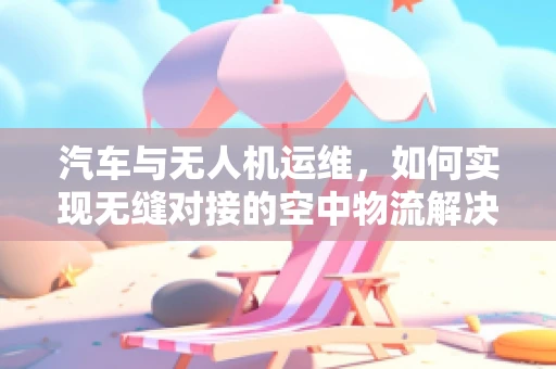 汽车与无人机运维，如何实现无缝对接的空中物流解决方案？
