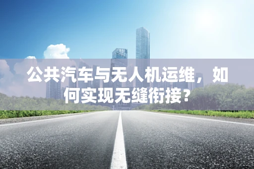 公共汽车与无人机运维，如何实现无缝衔接？