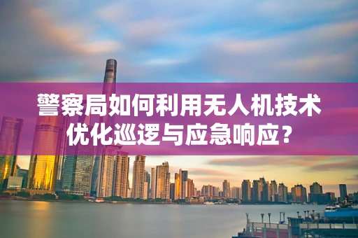 警察局如何利用无人机技术优化巡逻与应急响应？
