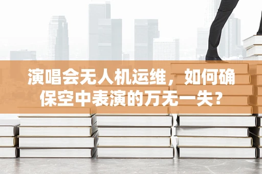 演唱会无人机运维，如何确保空中表演的万无一失？