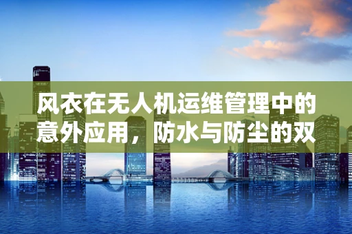 风衣在无人机运维管理中的意外应用，防水与防尘的双重考量