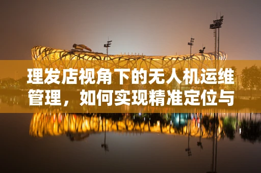 理发店视角下的无人机运维管理，如何实现精准定位与安全降落？