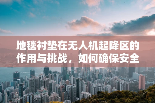 地毯衬垫在无人机起降区的作用与挑战，如何确保安全与效率？