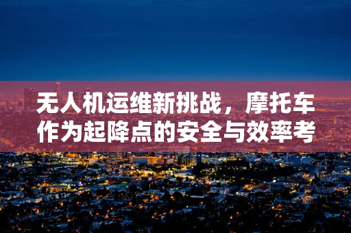 无人机运维新挑战，摩托车作为起降点的安全与效率考量