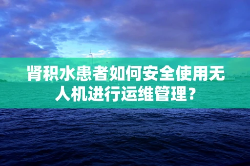 肾积水患者如何安全使用无人机进行运维管理？