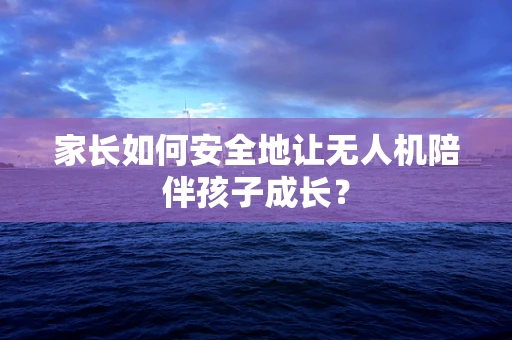 家长如何安全地让无人机陪伴孩子成长？