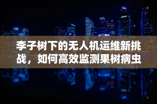 李子树下的无人机运维新挑战，如何高效监测果树病虫害？