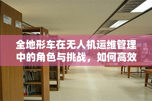 全地形车在无人机运维管理中的角色与挑战，如何高效协同？