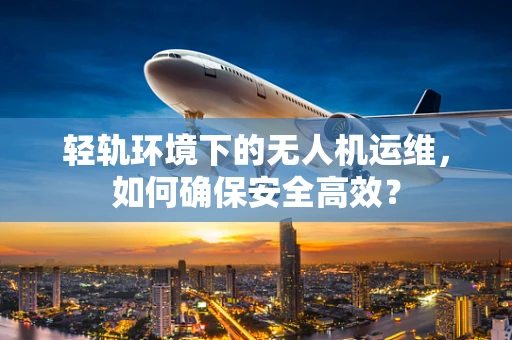 轻轨环境下的无人机运维，如何确保安全高效？