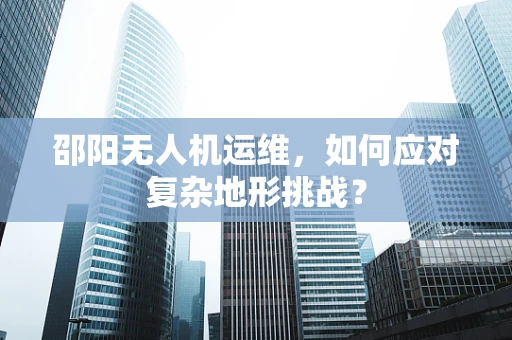 邵阳无人机运维，如何应对复杂地形挑战？
