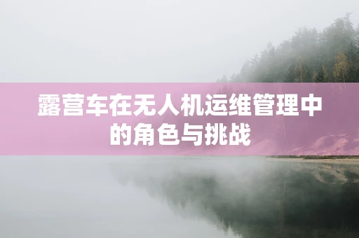 露营车在无人机运维管理中的角色与挑战