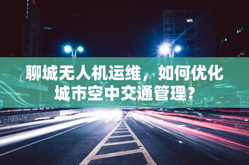 聊城无人机运维，如何优化城市空中交通管理？
