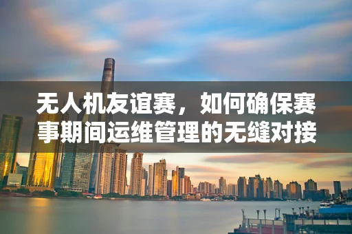 无人机友谊赛，如何确保赛事期间运维管理的无缝对接？