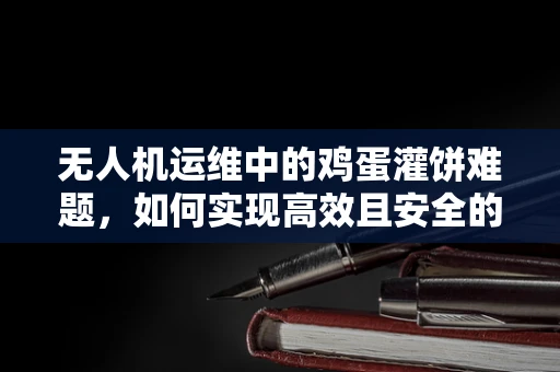 无人机运维中的鸡蛋灌饼难题，如何实现高效且安全的地面补给？
