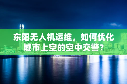 东阳无人机运维，如何优化城市上空的空中交警？