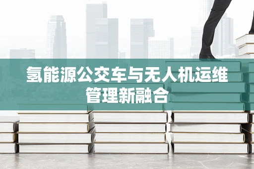 氢能源公交车与无人机运维管理新融合