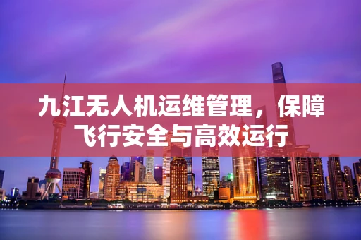 九江无人机运维管理，保障飞行安全与高效运行