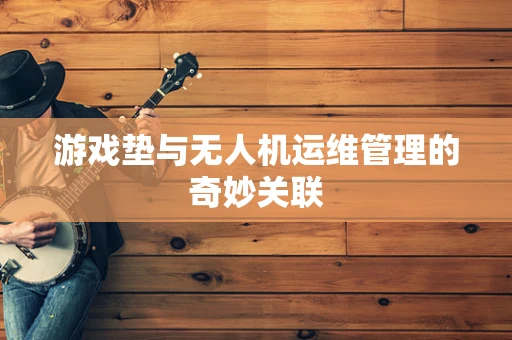 游戏垫与无人机运维管理的奇妙关联