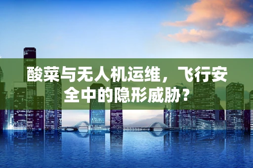 酸菜与无人机运维，飞行安全中的隐形威胁？