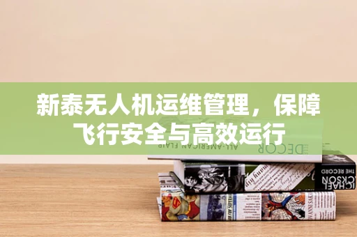 新泰无人机运维管理，保障飞行安全与高效运行