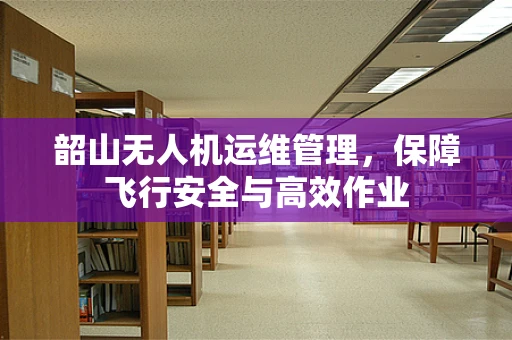 韶山无人机运维管理，保障飞行安全与高效作业