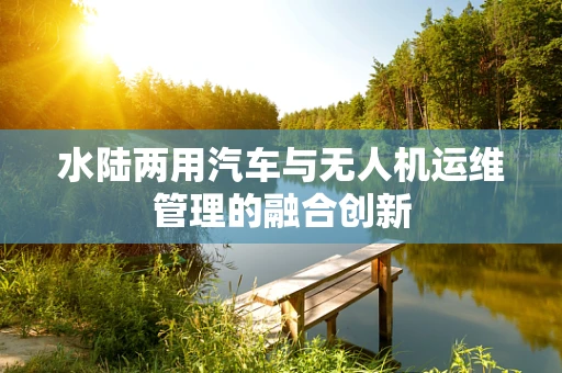 水陆两用汽车与无人机运维管理的融合创新