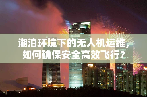 湖泊环境下的无人机运维，如何确保安全高效飞行？
