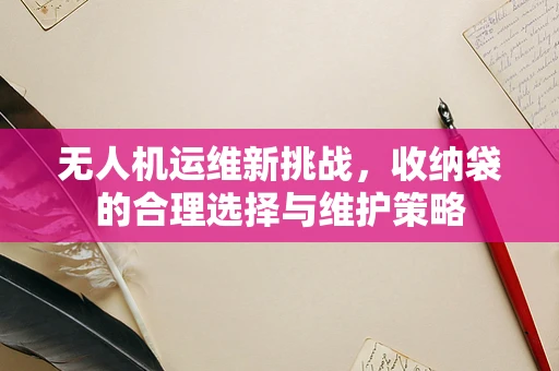 无人机运维新挑战，收纳袋的合理选择与维护策略